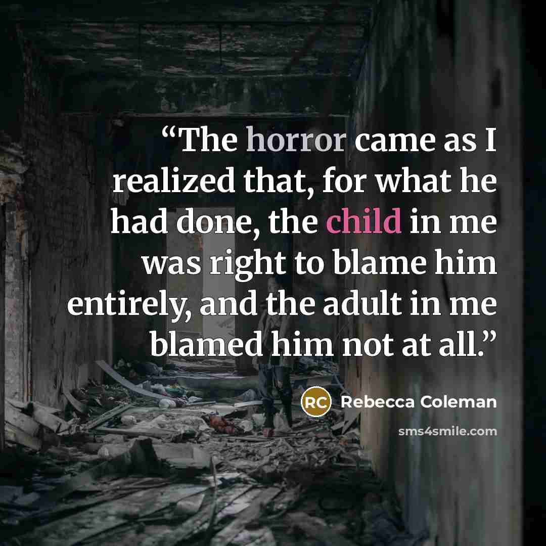 “The horror came as I realized that, for what he had done, the child in me was right to blame him entirely, and the adult in me blamed him not at all.” quote by Rebecca Coleman