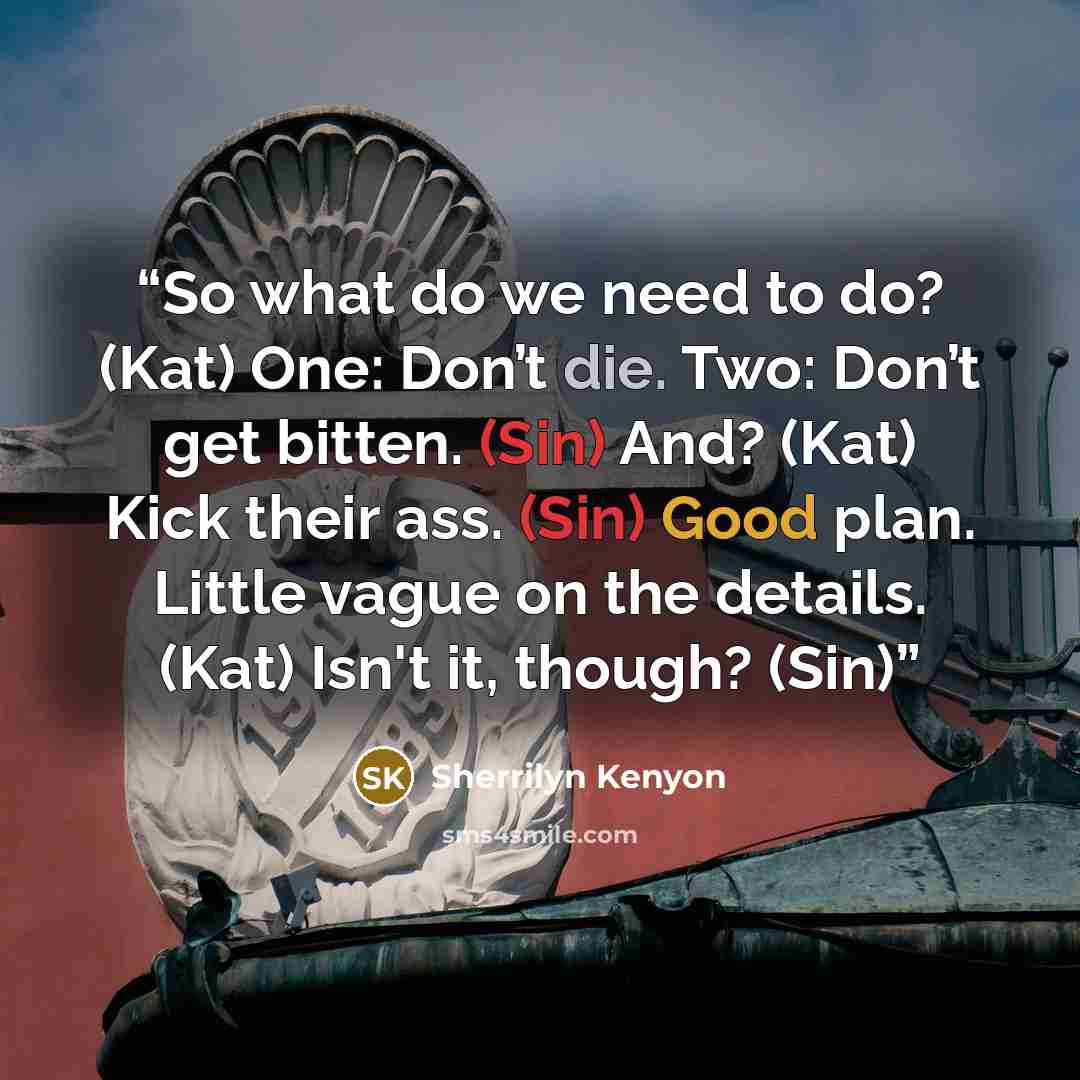 “So what do we need to do? (Kat) One: Don’t die. Two: Don’t get bitten. (Sin) And? (Kat) Kick their ass. (Sin) Good plan. Little vague on the details. (Kat) Isn't it, though? (Sin)” quote by Sherrilyn Kenyon