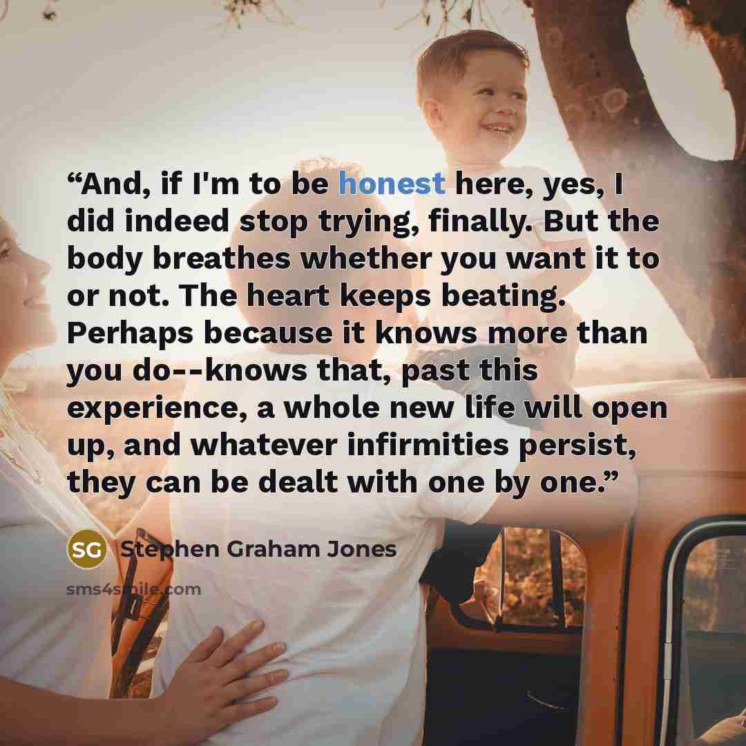 “And, if I'm to be honest here, yes, I did indeed stop trying, finally. But the body breathes whether you want it to or not. The heart keeps beating. Perhaps because it knows more than you do--knows that, past this experience, a whole new life will open up, and whatever infirmities persist, they…” quote by Stephen Graham Jones