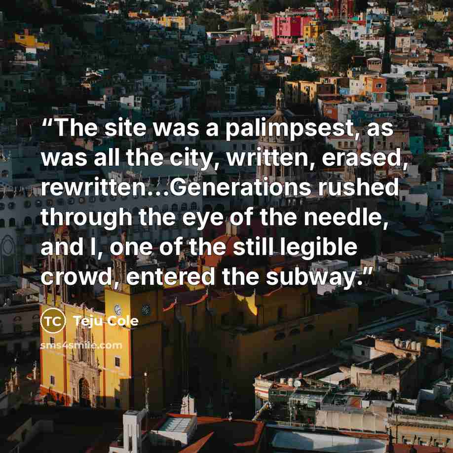 “The site was a palimpsest, as was all the city, written, erased, rewritten...Generations rushed through the eye of the needle, and I, one of the still legible crowd, entered the subway.” quote by Teju Cole