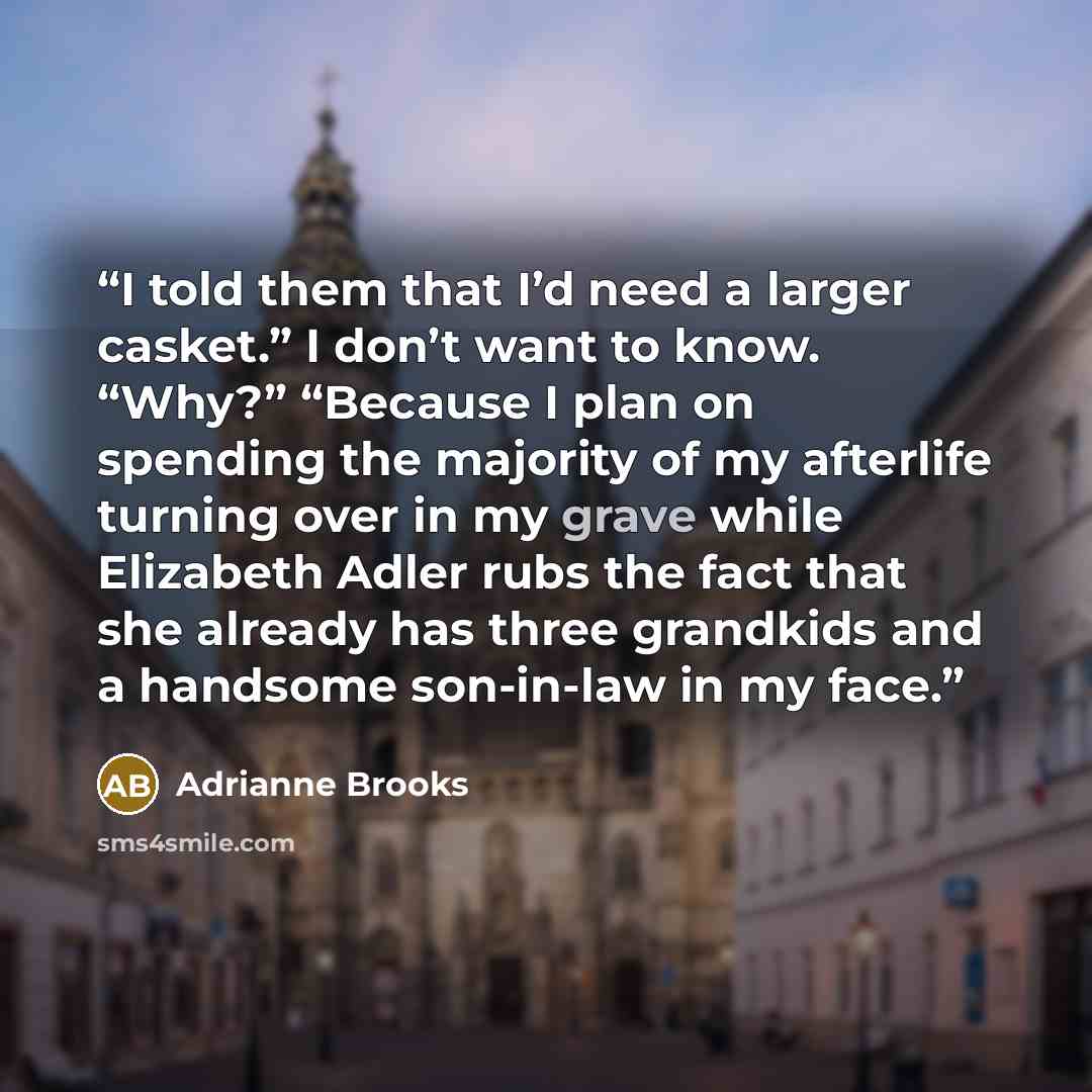 “I told them that I’d need a larger casket.” I don’t want to know. “Why?” “Because I plan on spending the majority of my afterlife turning over in my grave while Elizabeth Adler rubs the fact that she already has three grandkids and a handsome son-in-law in my face.” quote by Adrianne Brooks