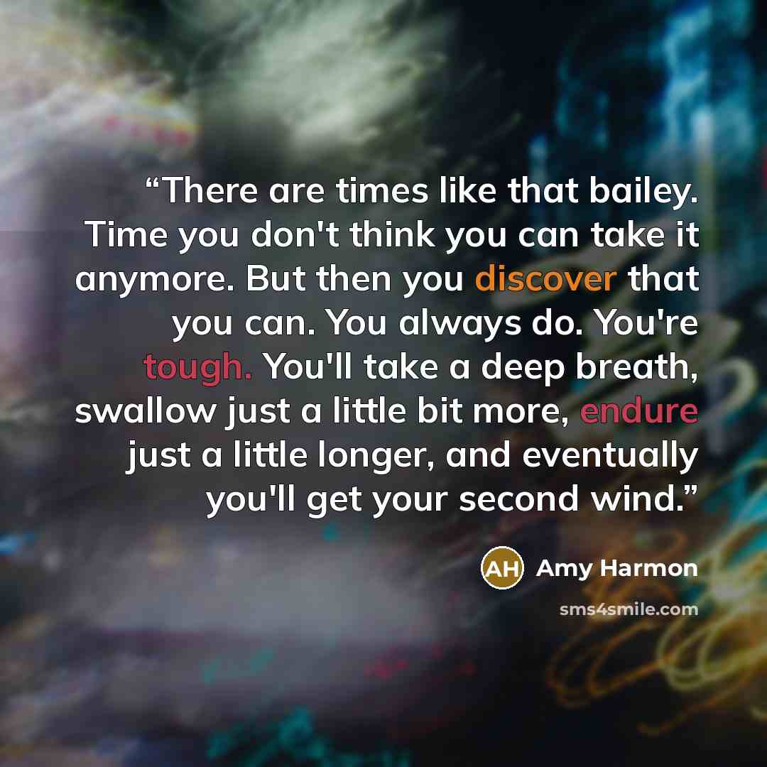 “There are times like that bailey. Time you don't think you can take it anymore. But then you discover that you can. You always do. You're tough. You'll take a deep breath, swallow just a little bit more, endure just a little longer, and eventually you'll get your second wind.” quote by Amy Harmon