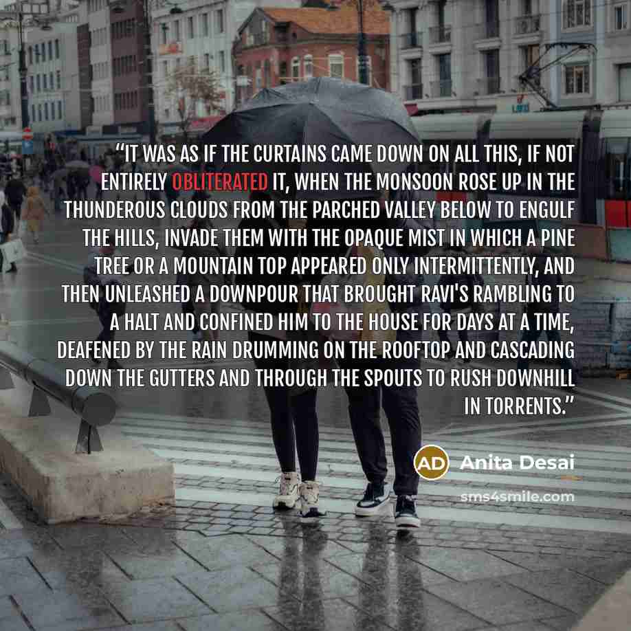 “It was as if the curtains came down on all this, if not entirely obliterated it, when the monsoon rose up in the thunderous clouds from the parched valley below to engulf the hills, invade them with the opaque mist in which a pine tree or a mountain top appeared only intermittently, and then…” quote by Anita Desai