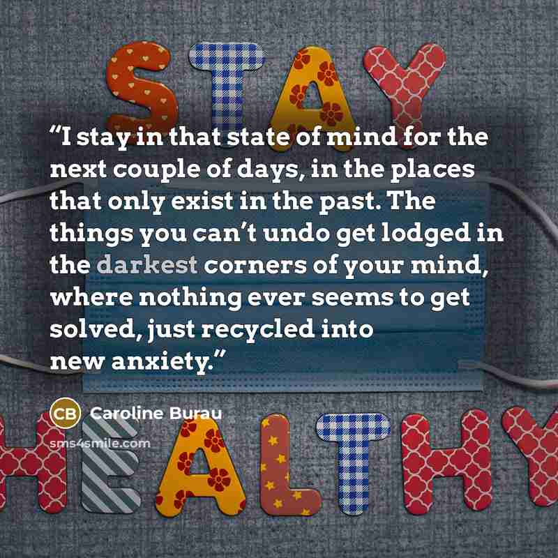 “I stay in that state of mind for the next couple of days, in the places that only exist in the past. The things you can’t undo get lodged in the darkest corners of your mind, where nothing ever seems to get solved, just recycled into new anxiety.” quote by Caroline Burau