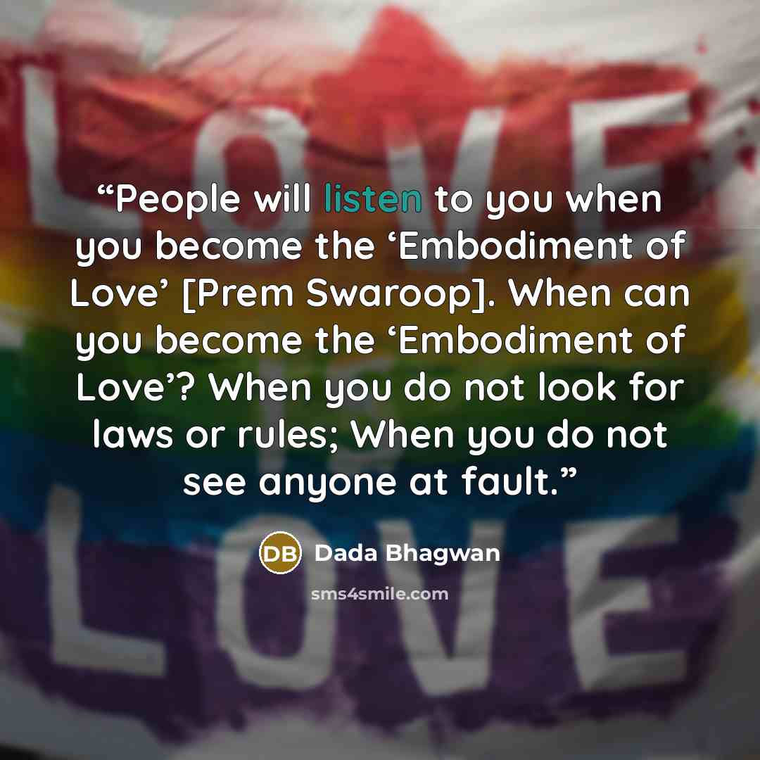 “People will listen to you when you become the ‘Embodiment of Love’ [Prem Swaroop]. When can you become the ‘Embodiment of Love’? When you do not look for laws or rules; When you do not see anyone at fault.” quote by Dada Bhagwan