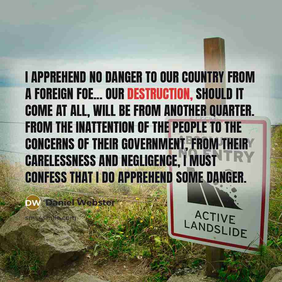 “I apprehend no danger to our country from a foreign foe... Our destruction, should it come at all, will be from another quarter. From the inattention of the people to the concerns of their government, from their carelessness and negligence, I must confess that I do apprehend some danger.” quote by Daniel Webster