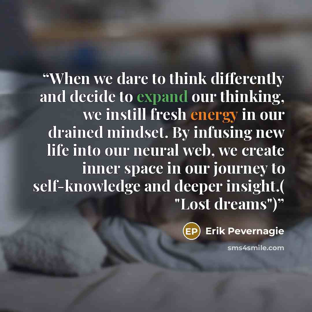 “When we dare to think differently and decide to expand our thinking, we instill fresh energy in our drained mindset. By infusing new life into our neural web, we create inner space in our journey to self-knowledge and deeper insight.( "Lost dreams")” quote by Erik Pevernagie