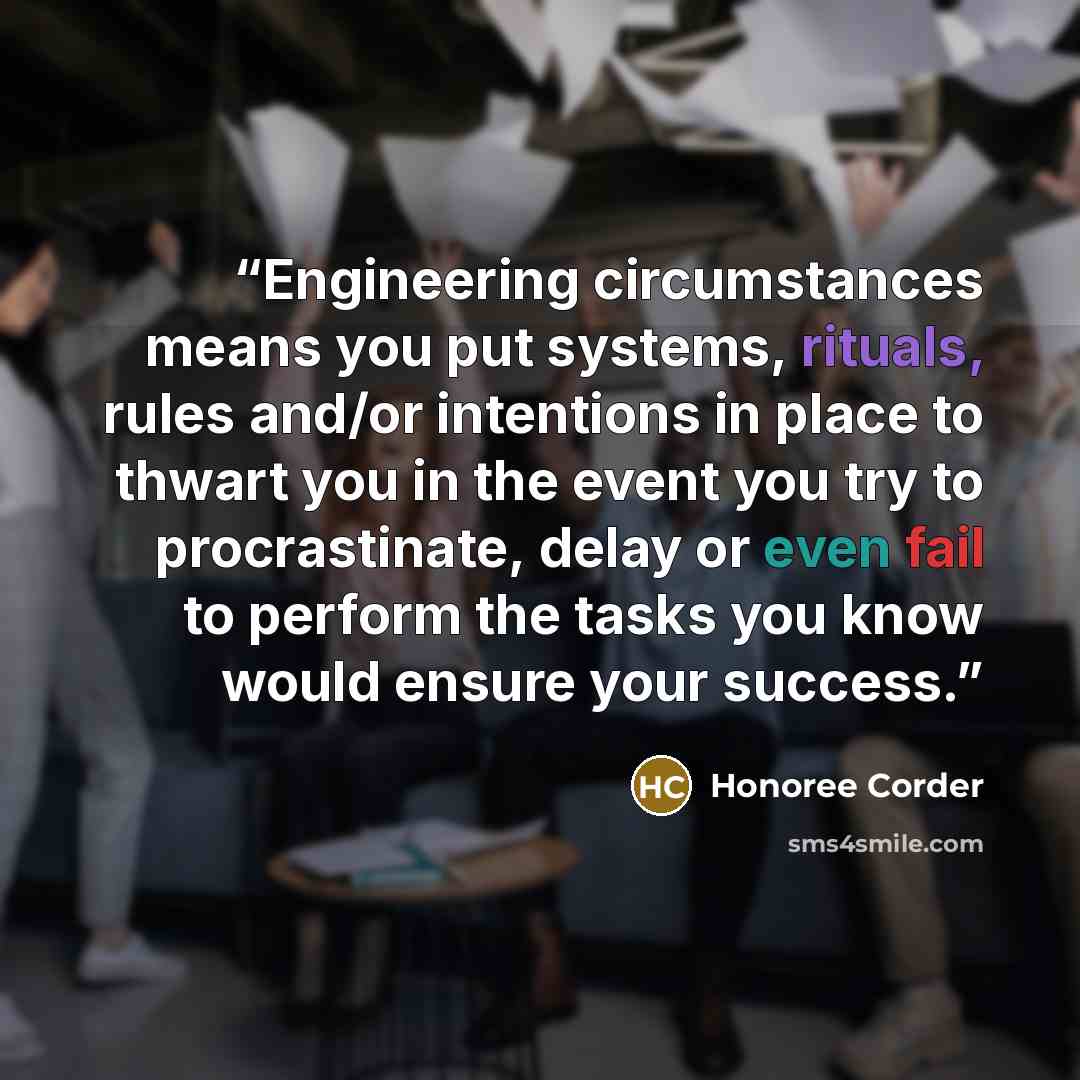 “Engineering circumstances means you put systems, rituals, rules and/or intentions in place to thwart you in the event you try to procrastinate, delay or even fail to perform the tasks you know would ensure your success.” quote by Honoree Corder