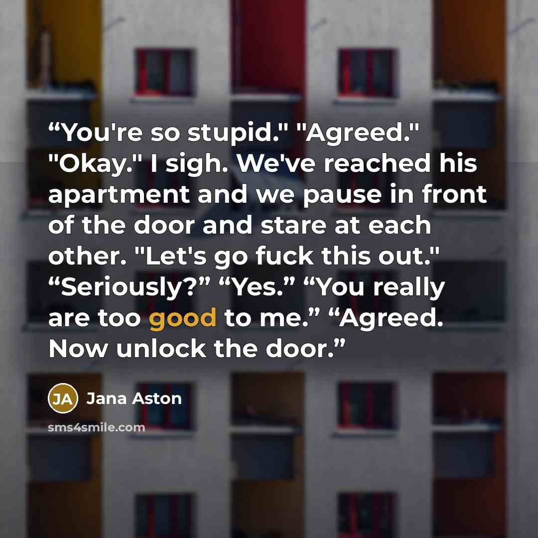 “You're so stupid." "Agreed." "Okay." I sigh. We've reached his apartment and we pause in front of the door and stare at each other. "Let's go fuck this out." “Seriously?” “Yes.” “You really are too good to me.” “Agreed. Now unlock the door.” quote by Jana Aston