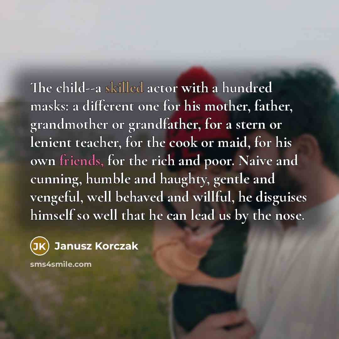 “The child--a skilled actor with a hundred masks: a different one for his mother, father, grandmother or grandfather, for a stern or lenient teacher, for the cook or maid, for his own friends, for the rich and poor. Naive and cunning, humble and haughty, gentle and vengeful, well behaved and…” quote by Janusz Korczak
