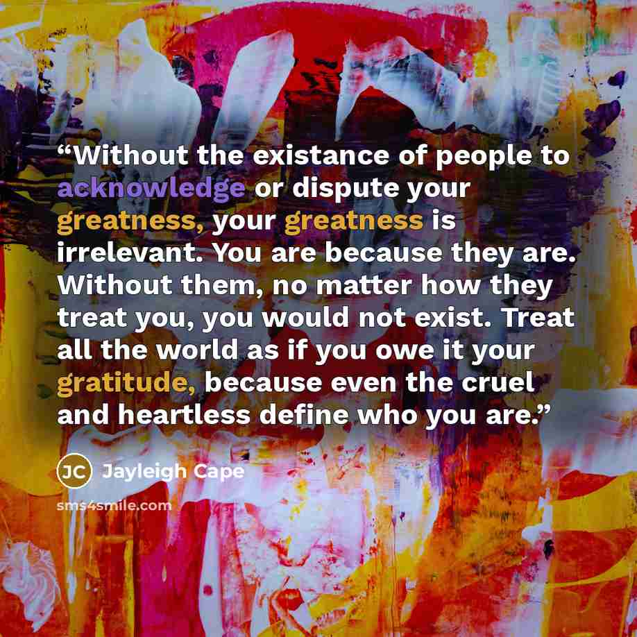 “Without the existance of people to acknowledge or dispute your greatness, your greatness is irrelevant. You are because they are. Without them, no matter how they treat you, you would not exist. Treat all the world as if you owe it your gratitude, because even the cruel and heartless define who…” quote by Jayleigh Cape