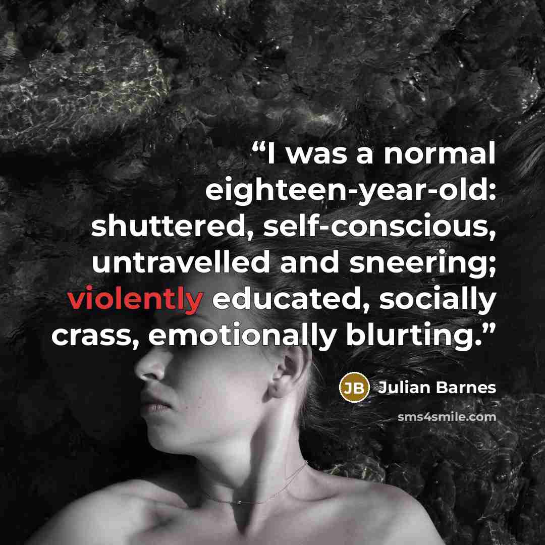 “I was a normal eighteen-year-old: shuttered, self-conscious, untravelled and sneering; violently educated, socially crass, emotionally blurting.” quote by Julian Barnes