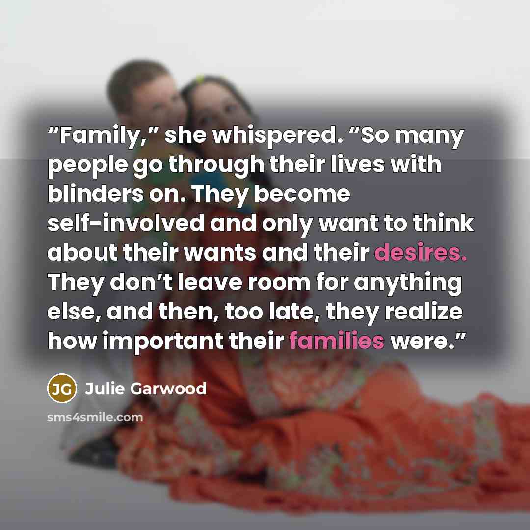 “Family,” she whispered. “So many people go through their lives with blinders on. They become self-involved and only want to think about their wants and their desires. They don’t leave room for anything else, and then, too late, they realize how important their families were.” quote by Julie Garwood