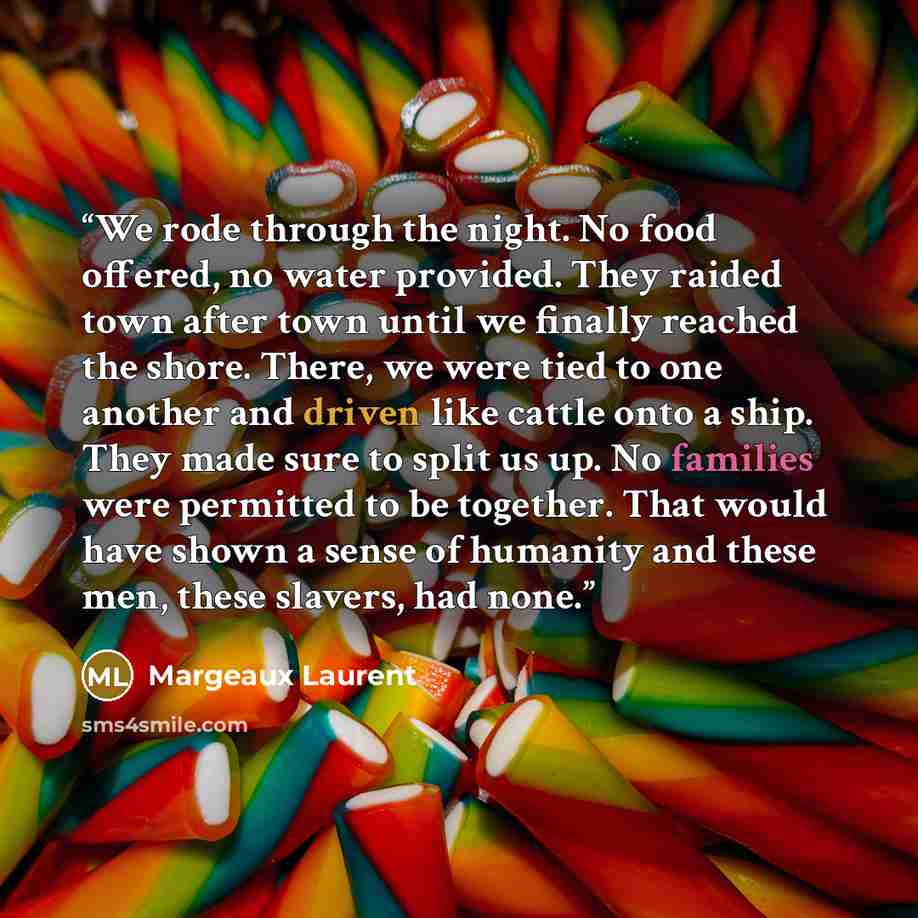 “We rode through the night. No food offered, no water provided. They raided town after town until we finally reached the shore. There, we were tied to one another and driven like cattle onto a ship. They made sure to split us up. No families were permitted to be together. That would have shown a…” quote by Margeaux Laurent