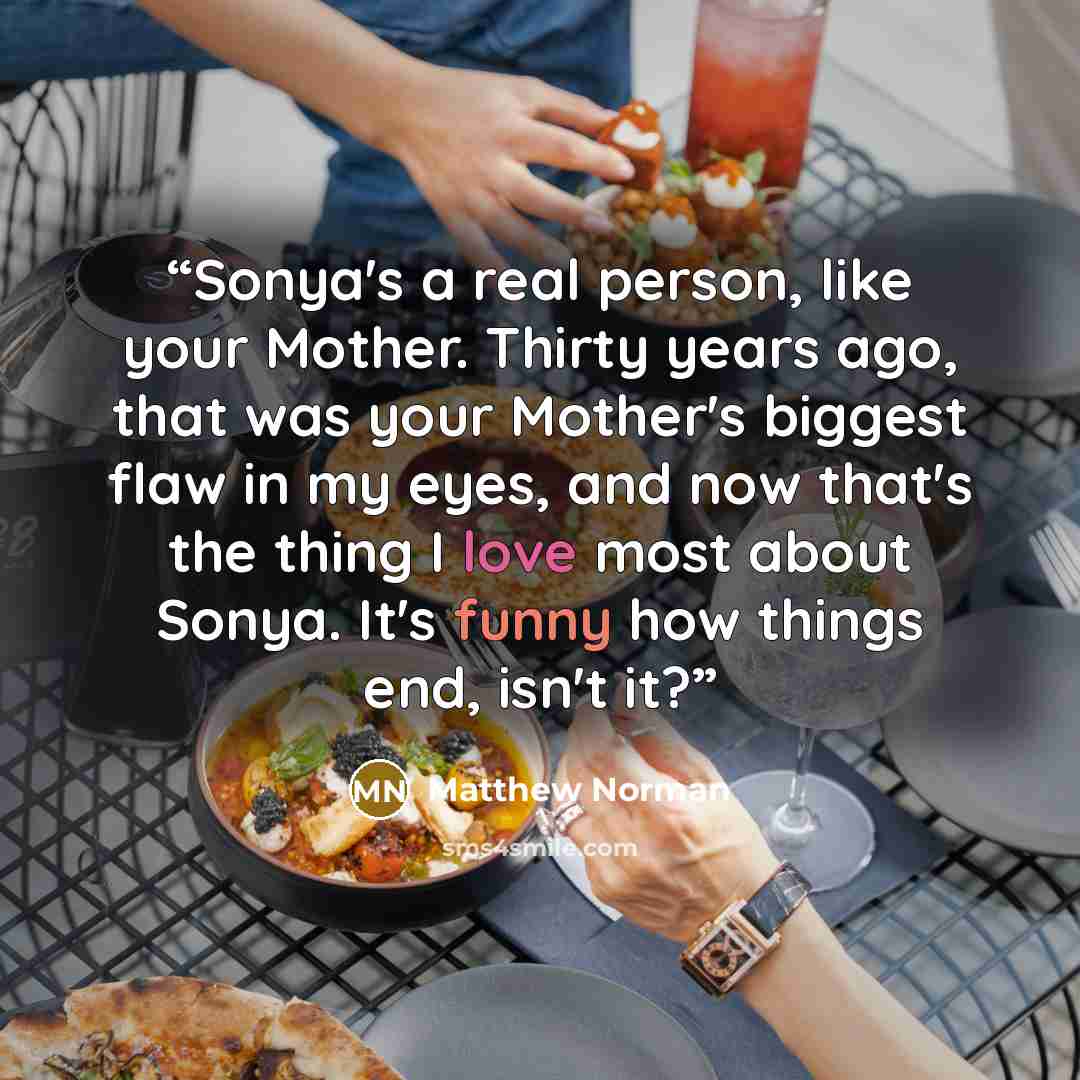 “Sonya's a real person, like your Mother. Thirty years ago, that was your Mother's biggest flaw in my eyes, and now that's the thing I love most about Sonya. It's funny how things end, isn't it?” quote by Matthew Norman