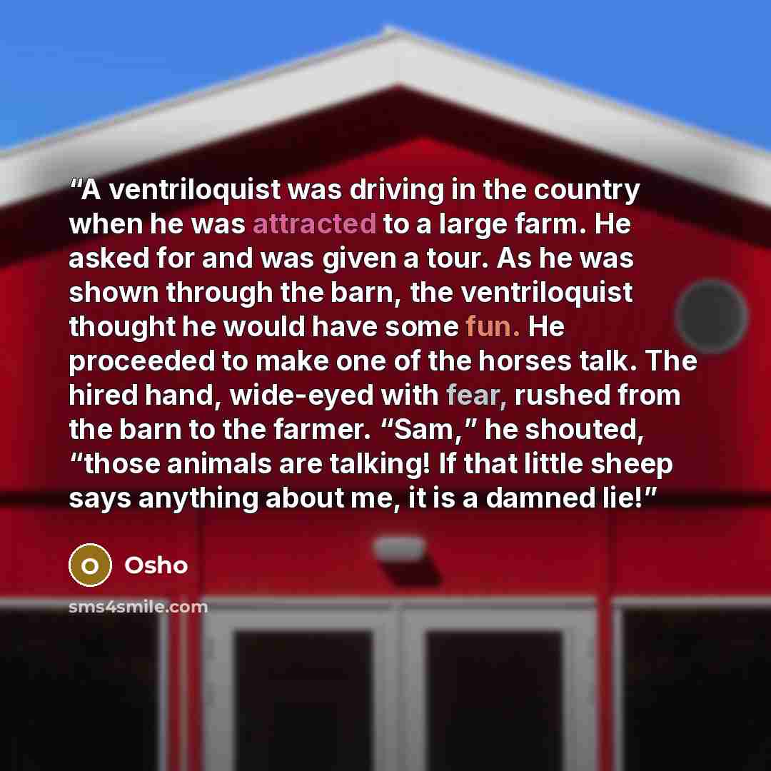 “A ventriloquist was driving in the country when he was attracted to a large farm. He asked for and was given a tour. As he was shown through the barn, the ventriloquist thought he would have some fun. He proceeded to make one of the horses talk. The hired hand, wide-eyed with fear, rushed from the…” quote by Osho