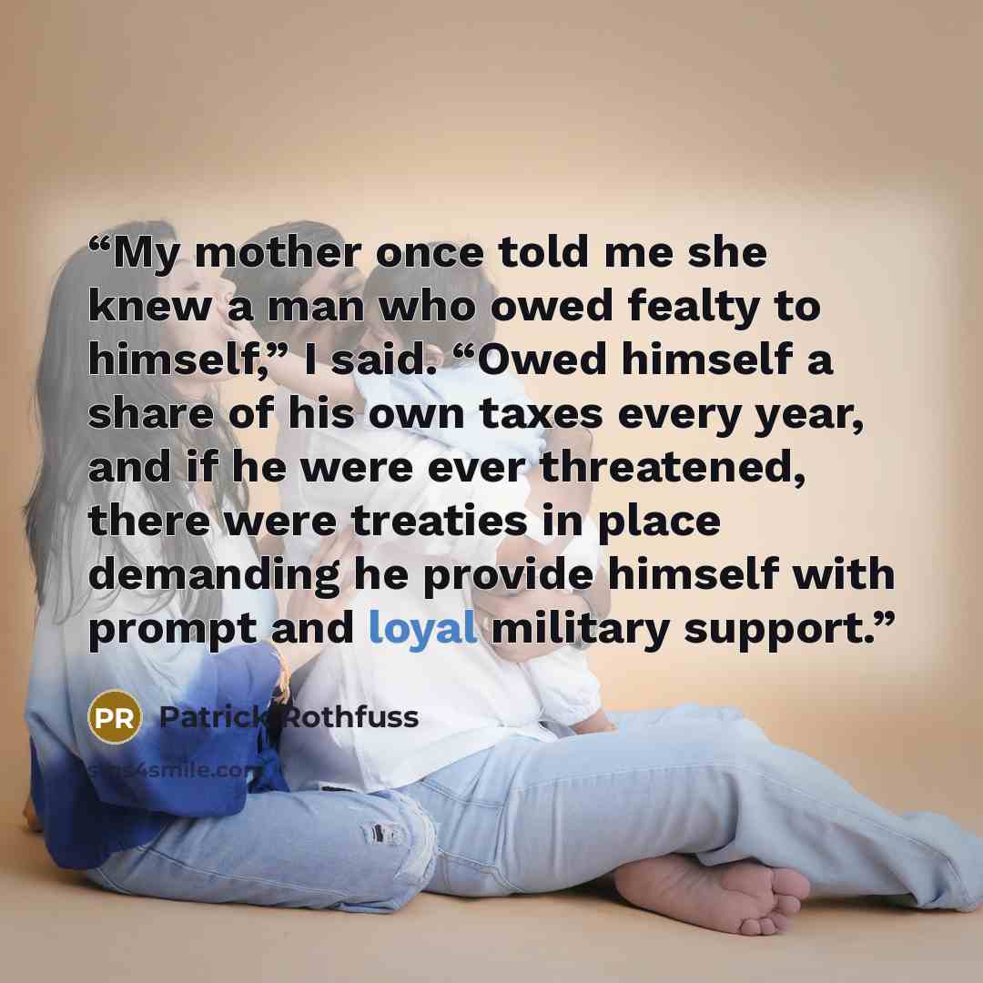 “My mother once told me she knew a man who owed fealty to himself,” I said. “Owed himself a share of his own taxes every year, and if he were ever threatened, there were treaties in place demanding he provide himself with prompt and loyal military support.” quote by Patrick Rothfuss