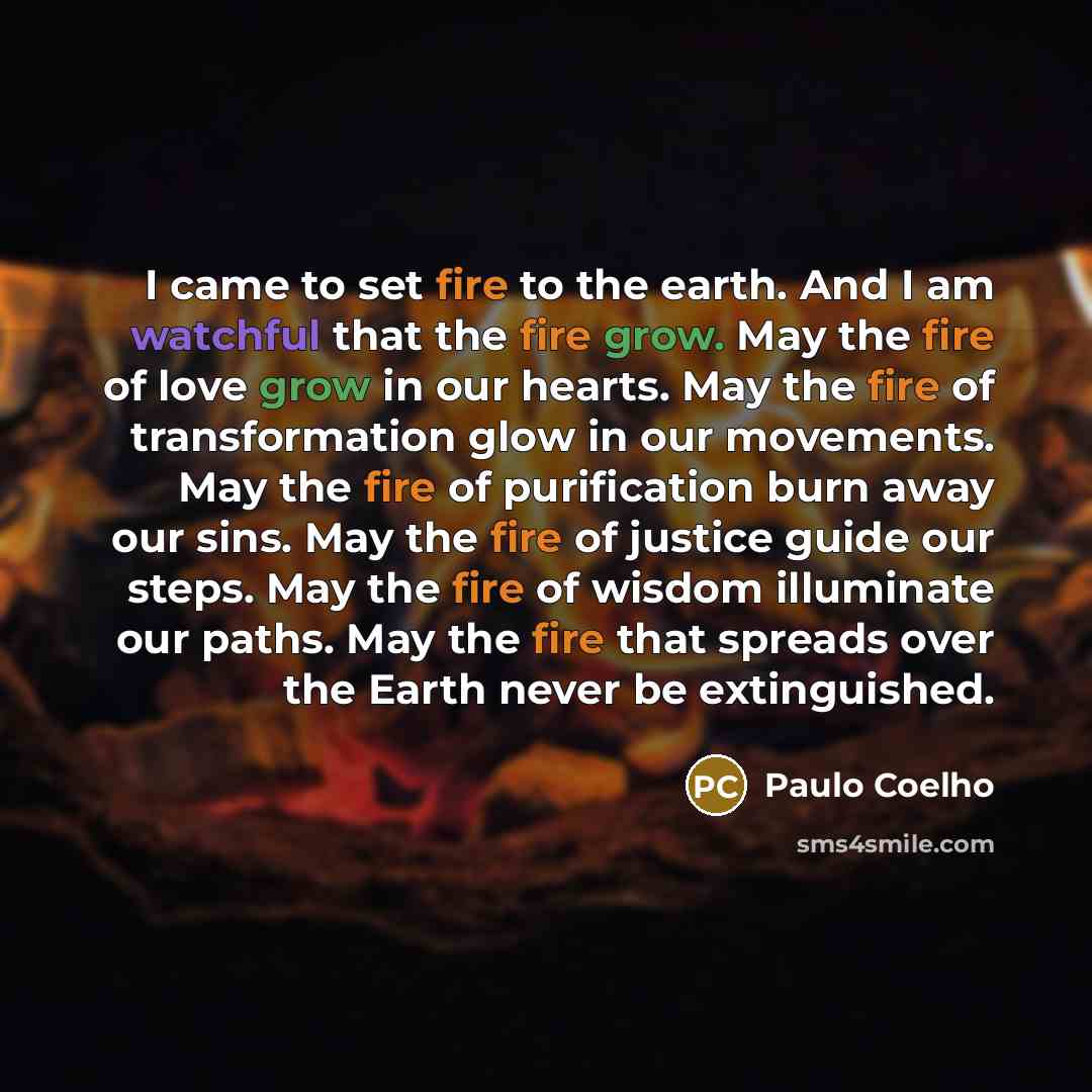 “I came to set fire to the earth. And I am watchful that the fire grow. May the fire of love grow in our hearts. May the fire of transformation glow in our movements. May the fire of purification burn away our sins. May the fire of justice guide our steps. May the fire of wisdom illuminate our…” quote by Paulo Coelho