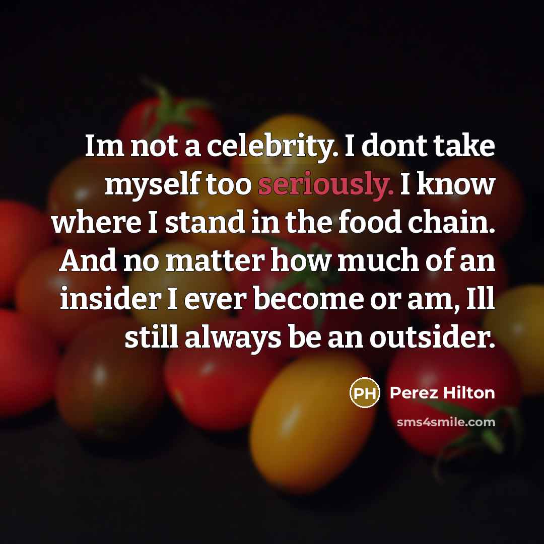 “Im not a celebrity. I dont take myself too seriously. I know where I stand in the food chain. And no matter how much of an insider I ever become or am, Ill still always be an outsider.” quote by Perez Hilton