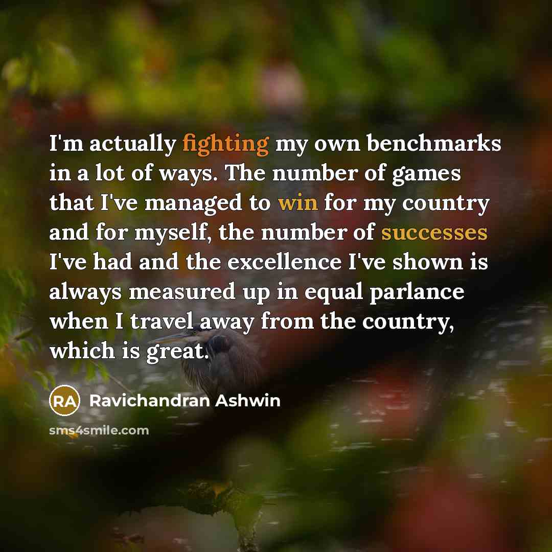 “I'm actually fighting my own benchmarks in a lot of ways. The number of games that I've managed to win for my country and for myself, the number of successes I've had and the excellence I've shown is always measured up in equal parlance when I travel away from the country, which is great.” quote by Ravichandran Ashwin