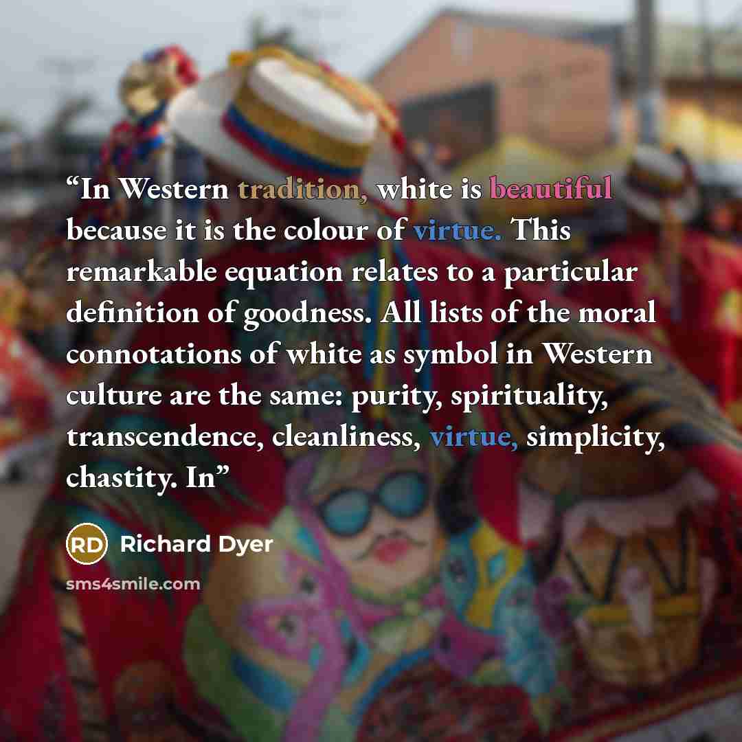 “In Western tradition, white is beautiful because it is the colour of virtue. This remarkable equation relates to a particular definition of goodness. All lists of the moral connotations of white as symbol in Western culture are the same: purity, spirituality, transcendence, cleanliness, virtue…” quote by Richard Dyer