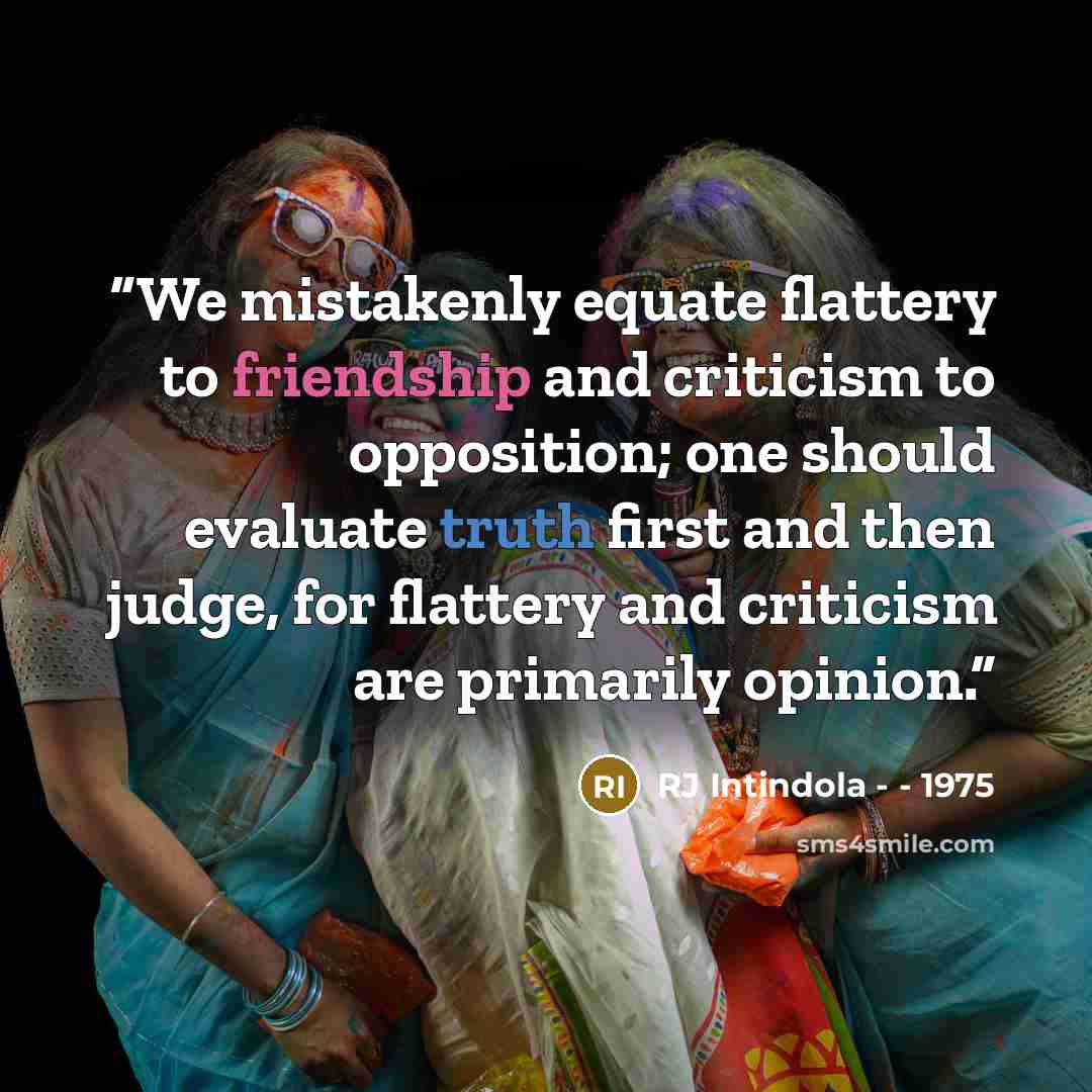 “We mistakenly equate flattery to friendship and criticism to opposition; one should evaluate truth first and then judge, for flattery and criticism are primarily opinion.” quote by RJ Intindola - - 1975