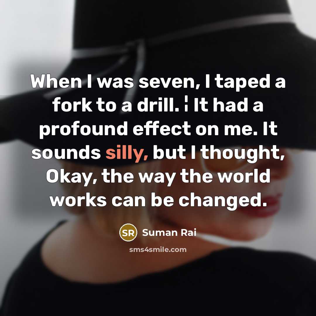 “When I was seven, I taped a fork to a drill. ¦ It had a profound effect on me. It sounds silly, but I thought, Okay, the way the world works can be changed.” quote by Suman Rai