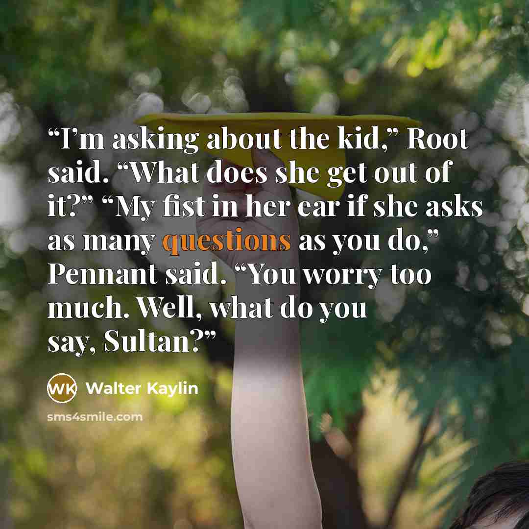 “I’m asking about the kid,” Root said. “What does she get out of it?” “My fist in her ear if she asks as many questions as you do,” Pennant said. “You worry too much. Well, what do you say, Sultan?” quote by Walter Kaylin