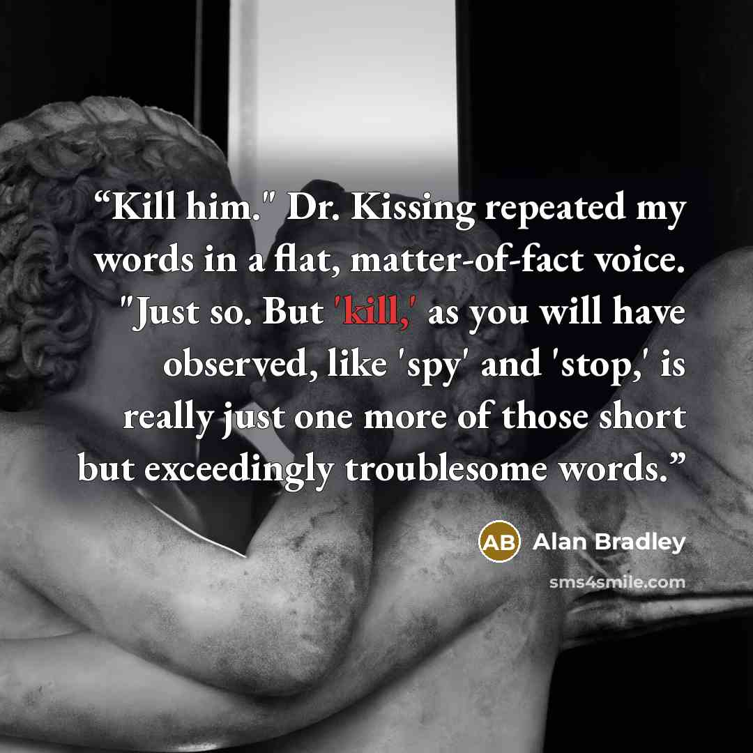 “Kill him." Dr. Kissing repeated my words in a flat, matter-of-fact voice. "Just so. But 'kill,' as you will have observed, like 'spy' and 'stop,' is really just one more of those short but exceedingly troublesome words.” quote by Alan Bradley