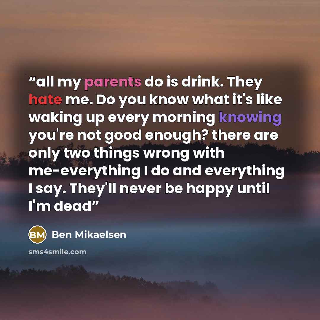 “all my parents do is drink. They hate me. Do you know what it's like waking up every morning knowing you're not good enough? there are only two things wrong with me-everything I do and everything I say. They'll never be happy until I'm dead” quote by Ben Mikaelsen