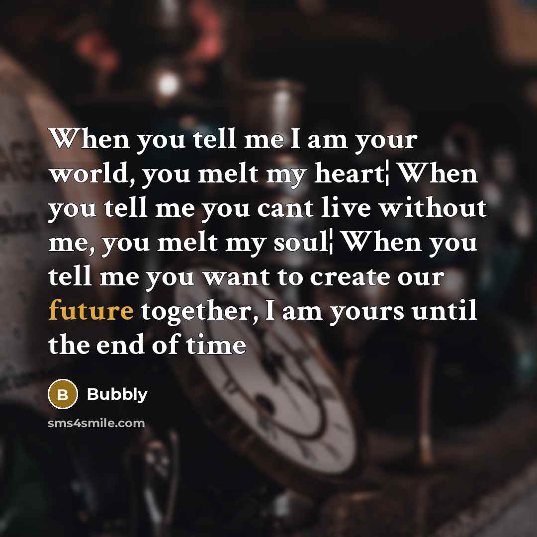 “When you tell me I am your world, you melt my heart¦ When you tell me you cant live without me, you melt my soul¦ When you tell me you want to create our future together, I am yours until the end of time” quote by Bubbly