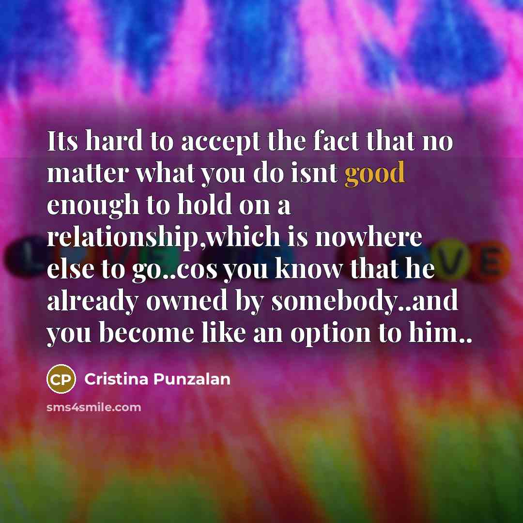 “Its hard to accept the fact that no matter what you do isnt good enough to hold on a relationship,which is nowhere else to go..cos you know that he already owned by somebody..and you become like an option to him..” quote by Cristina Punzalan