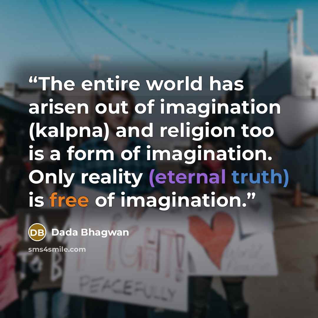 “The entire world has arisen out of imagination (kalpna) and religion too is a form of imagination. Only reality (eternal truth) is free of imagination.” quote by Dada Bhagwan