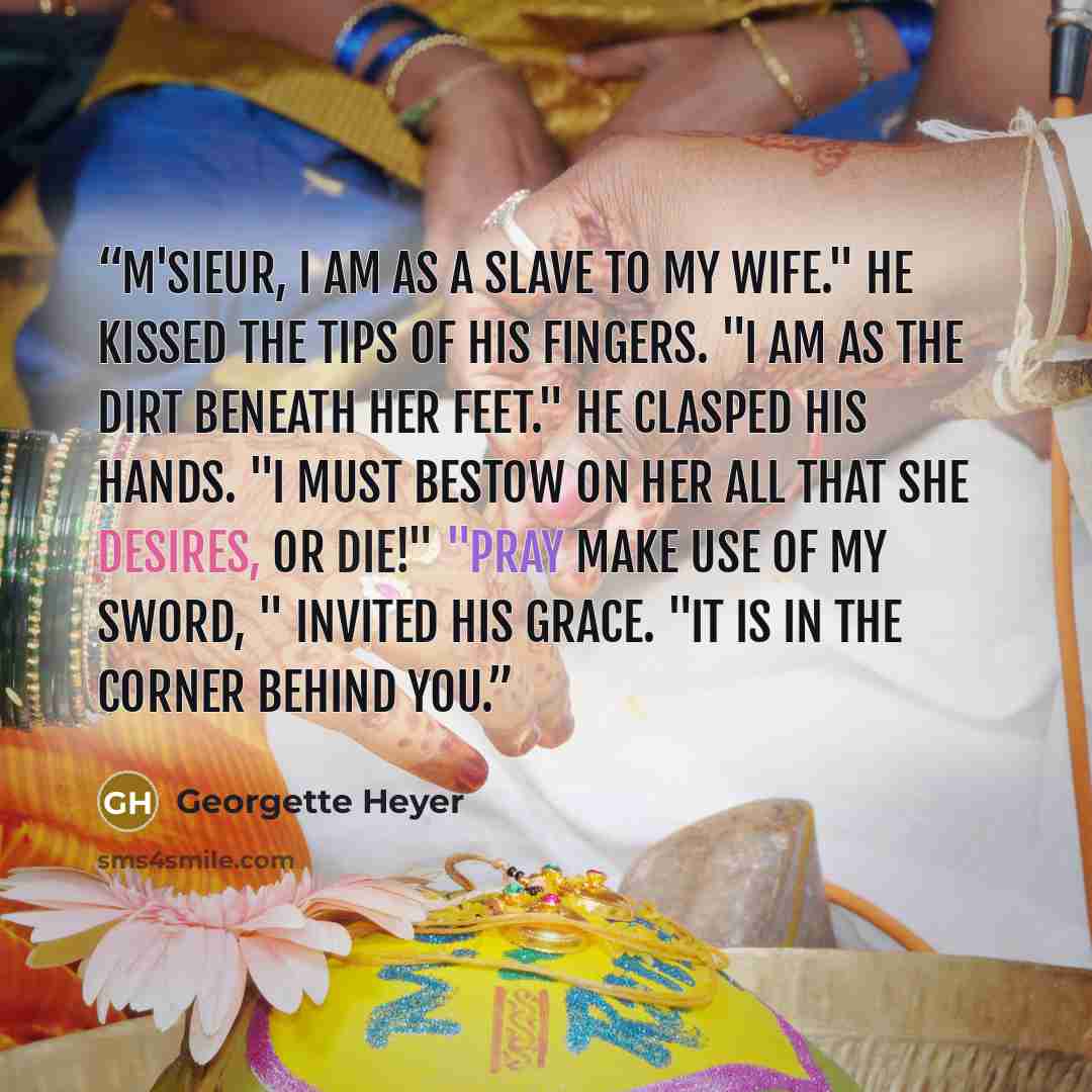 “M'sieur, I am as a slave to my wife." He kissed the tips of his fingers. "I am as the dirt beneath her feet." He clasped his hands. "I must bestow on her all that she desires, or die!" "Pray make use of my sword, " invited his Grace. "It is in the corner behind you.” quote by Georgette Heyer