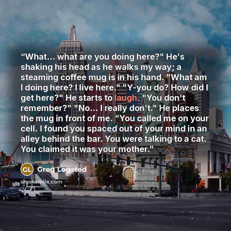 “What... what are you doing here?" He's shaking his head as he walks my way; a steaming coffee mug is in his hand. "What am I doing here? I live here." "Y-you do? How did I get here?" He starts to laugh. "You don't remember?" "No... I really don't." He places the mug in front of me. "You called me…” quote by Greg Logsted
