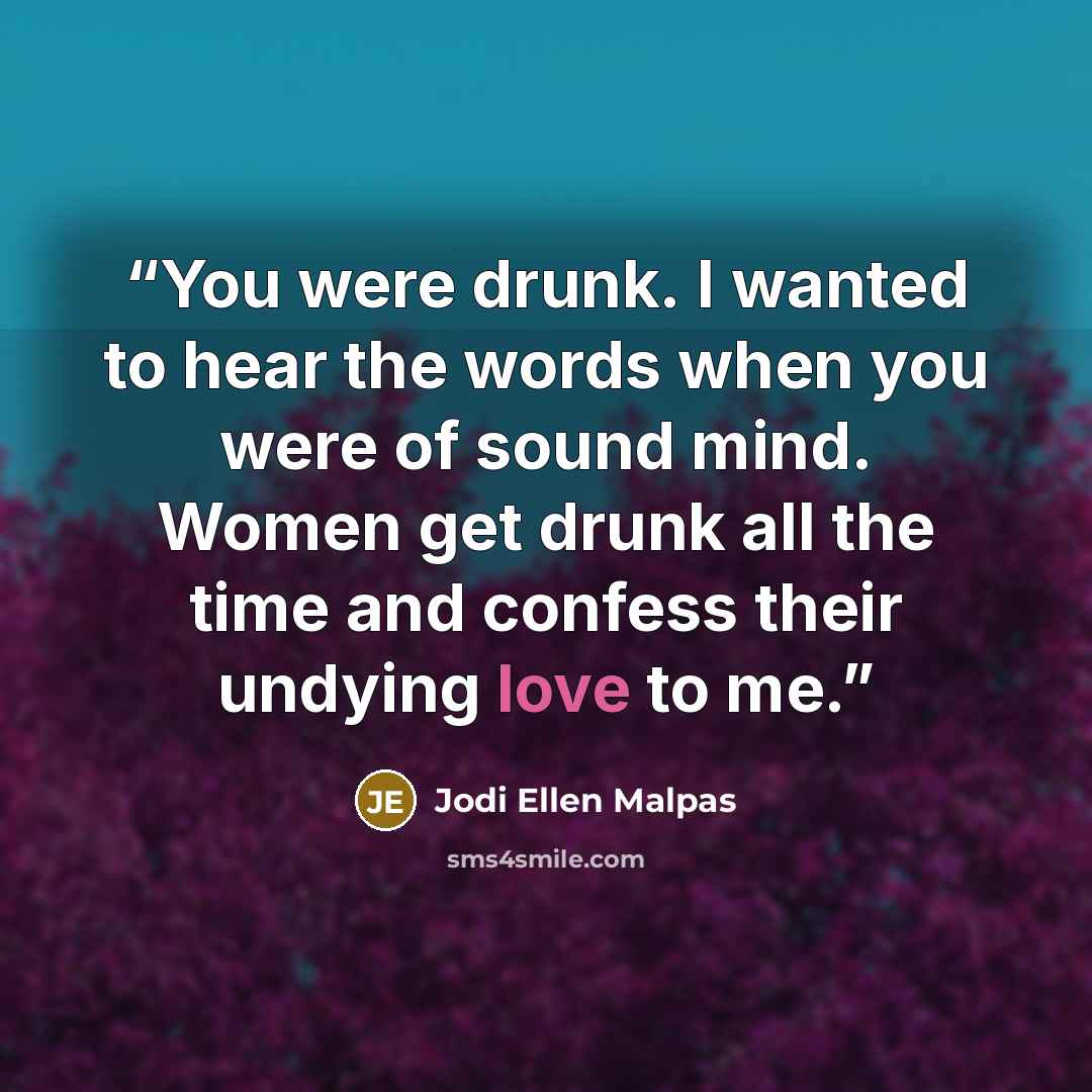 “You were drunk. I wanted to hear the words when you were of sound mind. Women get drunk all the time and confess their undying love to me.” quote by Jodi Ellen Malpas
