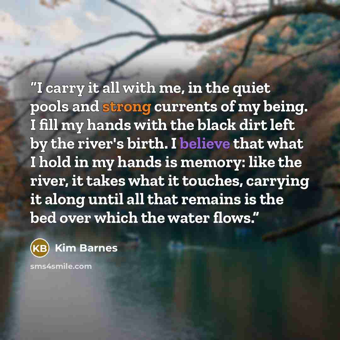 “I carry it all with me, in the quiet pools and strong currents of my being. I fill my hands with the black dirt left by the river's birth. I believe that what I hold in my hands is memory: like the river, it takes what it touches, carrying it along until all that remains is the bed over which the…” quote by Kim Barnes