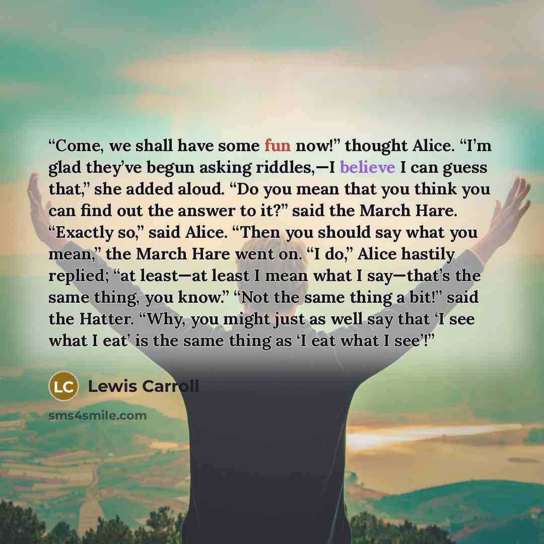 “Come, we shall have some fun now!” thought Alice. “I’m glad they’ve begun asking riddles,—I believe I can guess that,” she added aloud. “Do you mean that you think you can find out the answer to it?” said the March Hare. “Exactly so,” said Alice. “Then you should say what you mean,” the March Hare…” quote by Lewis Carroll