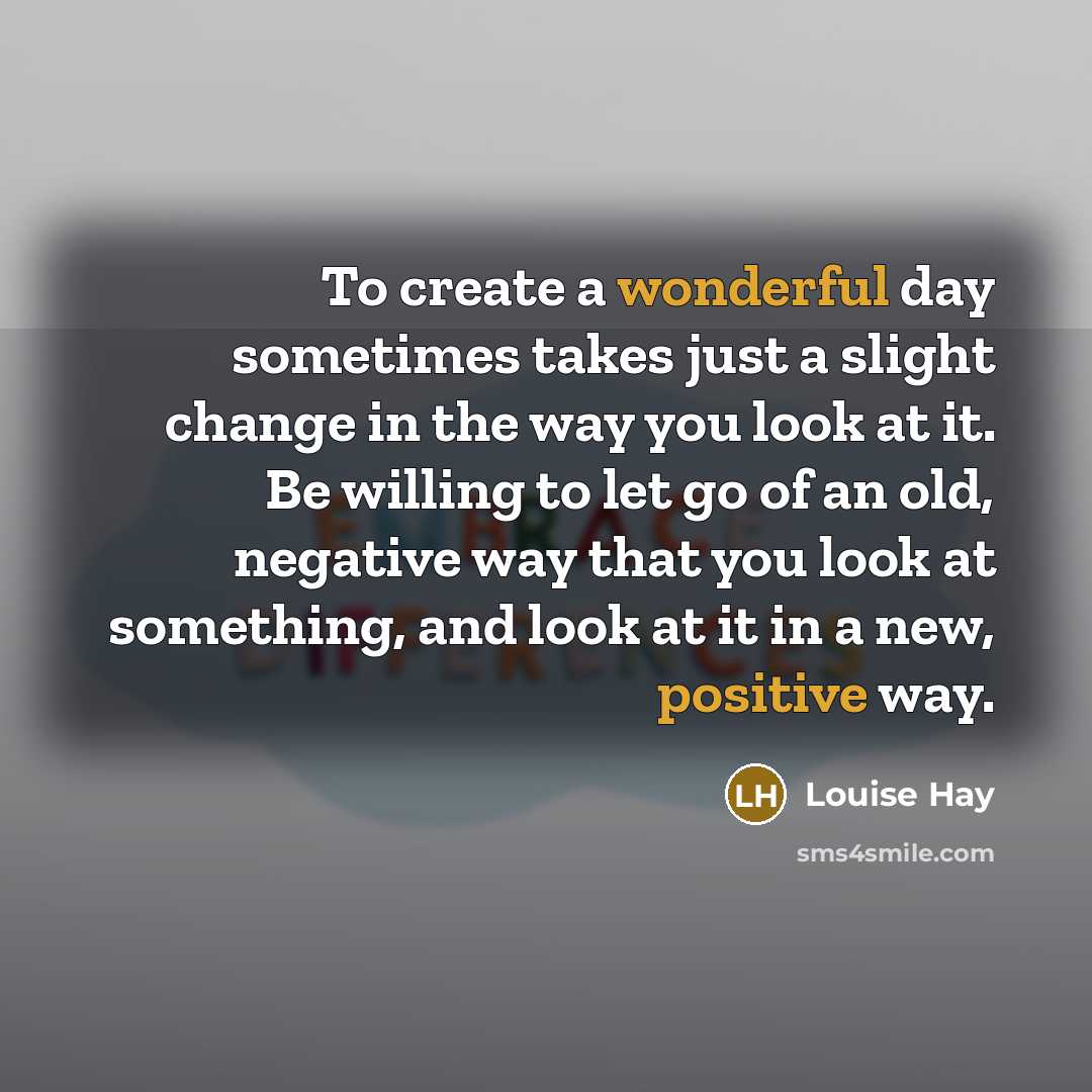 “To create a wonderful day sometimes takes just a slight change in the way you look at it. Be willing to let go of an old, negative way that you look at something, and look at it in a new, positive way.” quote by Louise Hay