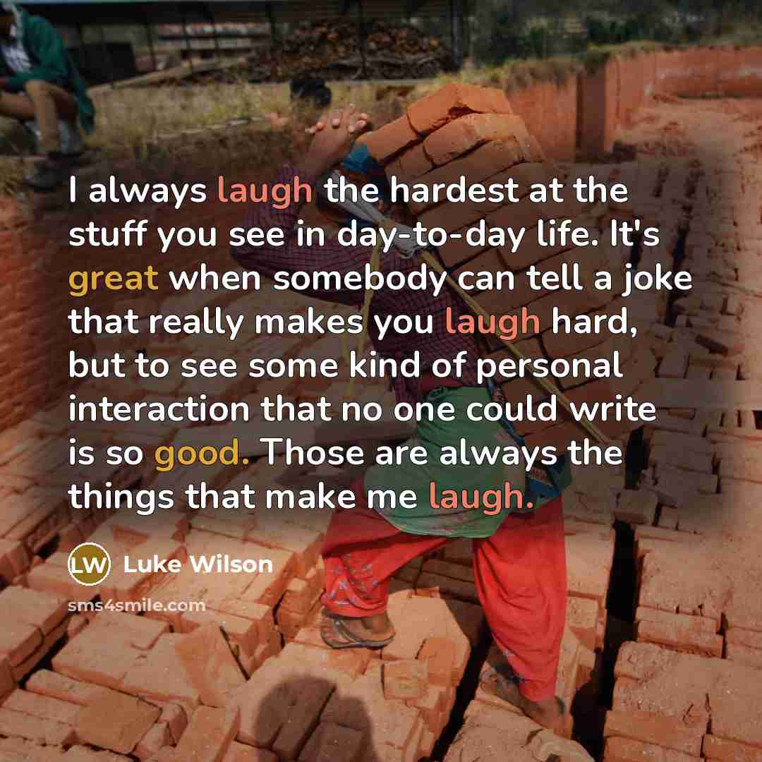 “I always laugh the hardest at the stuff you see in day-to-day life. It's great when somebody can tell a joke that really makes you laugh hard, but to see some kind of personal interaction that no one could write is so good. Those are always the things that make me laugh.” quote by Luke Wilson