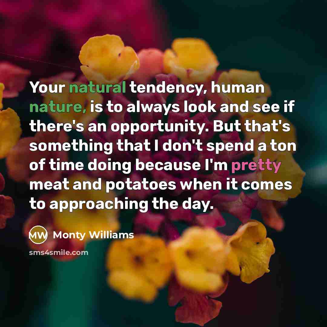 “Your natural tendency, human nature, is to always look and see if there's an opportunity. But that's something that I don't spend a ton of time doing because I'm pretty meat and potatoes when it comes to approaching the day.” quote by Monty Williams