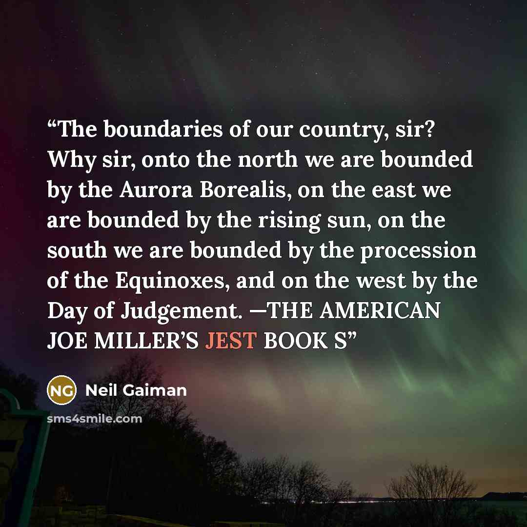 “The boundaries of our country, sir? Why sir, onto the north we are bounded by the Aurora Borealis, on the east we are bounded by the rising sun, on the south we are bounded by the procession of the Equinoxes, and on the west by the Day of Judgement. —THE AMERICAN JOE MILLER’S JEST BOOK S” quote by Neil Gaiman