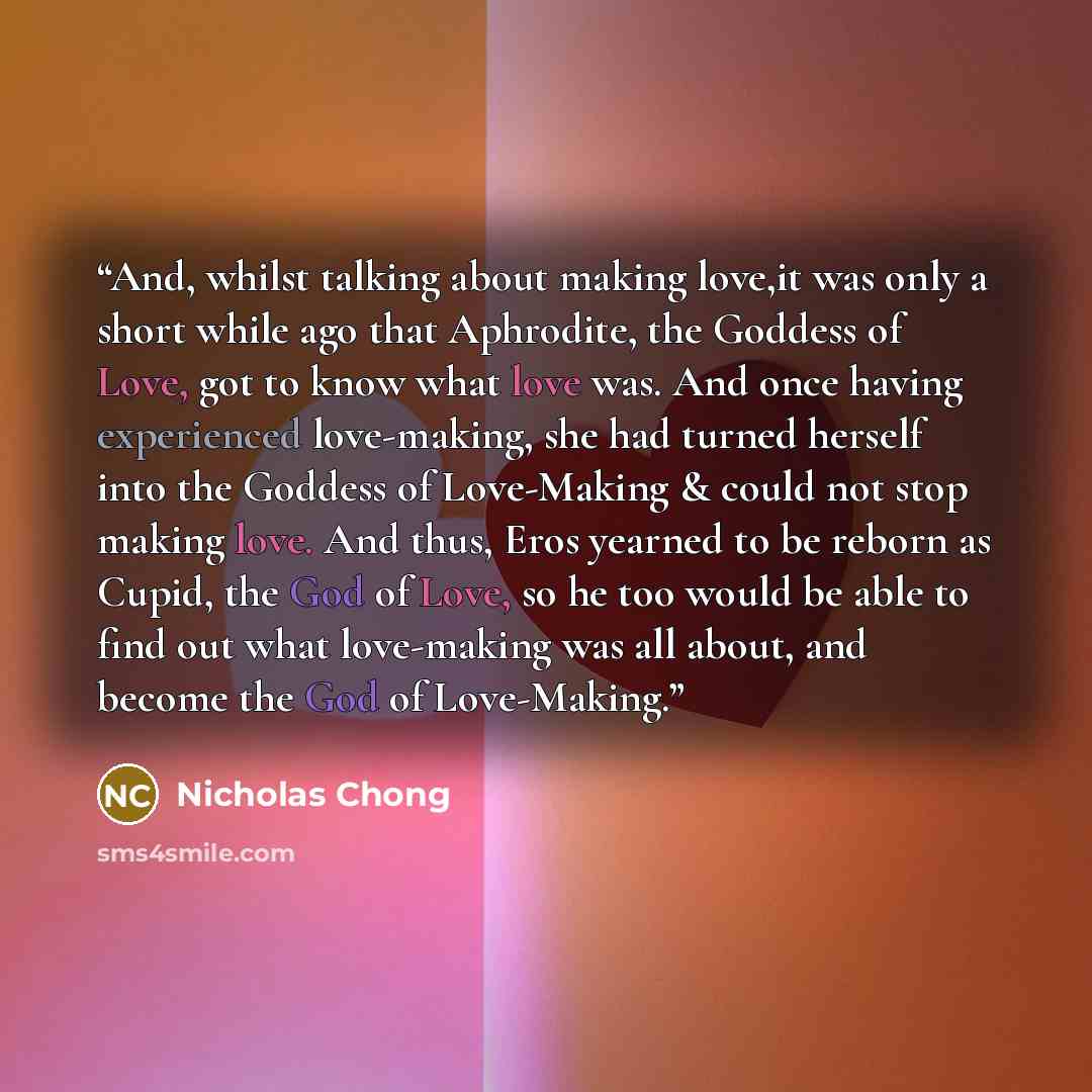 “And, whilst talking about making love,it was only a short while ago that Aphrodite, the Goddess of Love, got to know what love was. And once having experienced love-making, she had turned herself into the Goddess of Love-Making & could not stop making love. And thus, Eros yearned to be reborn as…” quote by Nicholas Chong