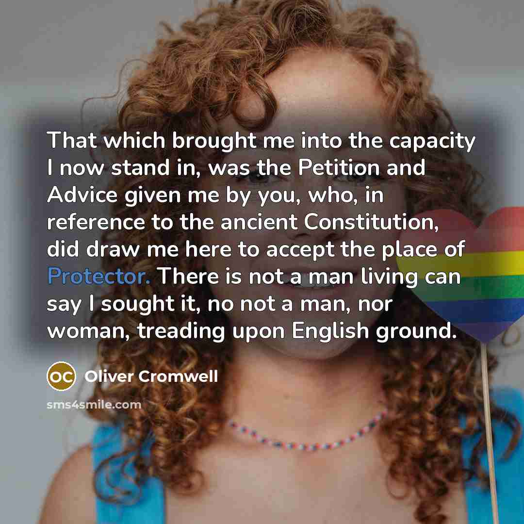 “That which brought me into the capacity I now stand in, was the Petition and Advice given me by you, who, in reference to the ancient Constitution, did draw me here to accept the place of Protector. There is not a man living can say I sought it, no not a man, nor woman, treading upon English ground.” quote by Oliver Cromwell