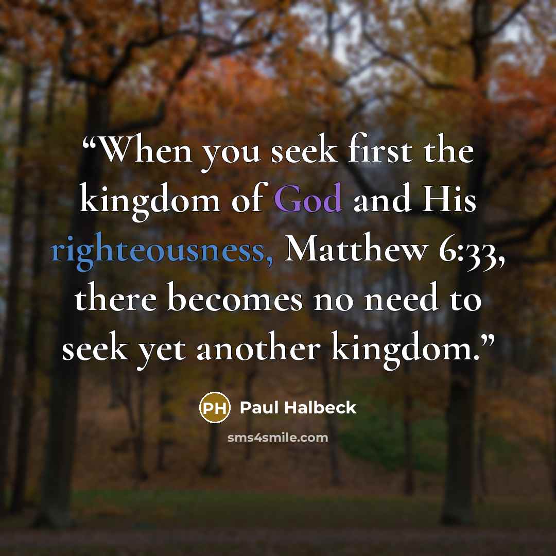 “When you seek first the kingdom of God and His righteousness, Matthew 6:33, there becomes no need to seek yet another kingdom.” quote by Paul Halbeck