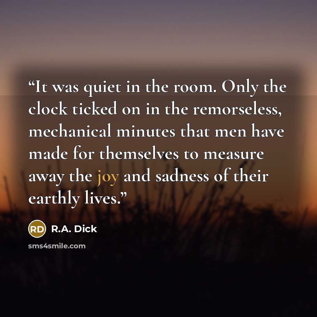 “It was quiet in the room. Only the clock ticked on in the remorseless, mechanical minutes that men have made for themselves to measure away the joy and sadness of their earthly lives.” quote by R.A. Dick