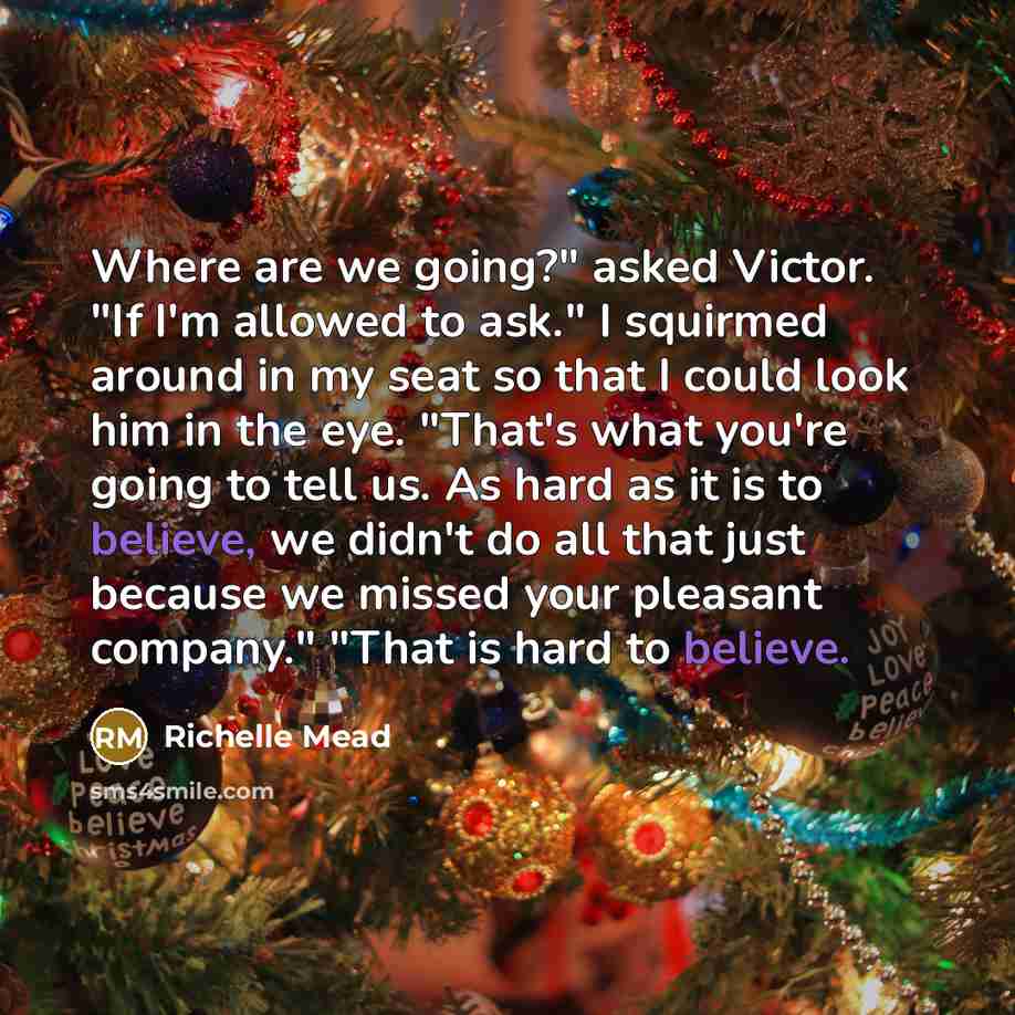 “Where are we going?" asked Victor. "If I'm allowed to ask." I squirmed around in my seat so that I could look him in the eye. "That's what you're going to tell us. As hard as it is to believe, we didn't do all that just because we missed your pleasant company." "That is hard to believe.” quote by Richelle Mead