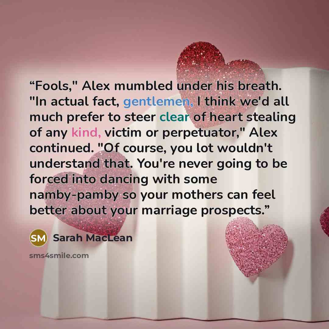 “Fools," Alex mumbled under his breath. "In actual fact, gentlemen, I think we'd all much prefer to steer clear of heart stealing of any kind, victim or perpetuator," Alex continued. "Of course, you lot wouldn't understand that. You're never going to be forced into dancing with some namby-pamby so…” quote by Sarah MacLean