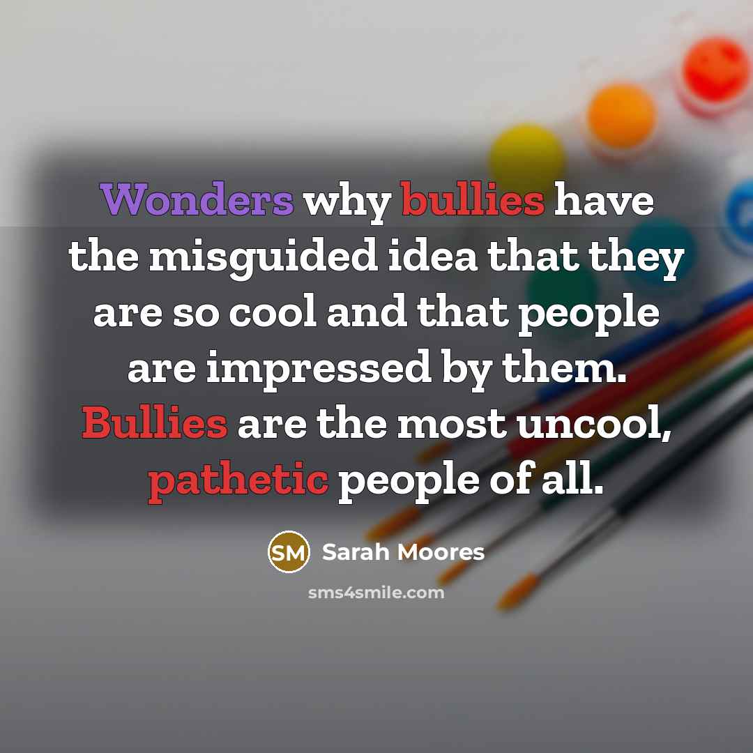 “Wonders why bullies have the misguided idea that they are so cool and that people are impressed by them. Bullies are the most uncool, pathetic people of all.” quote by Sarah Moores