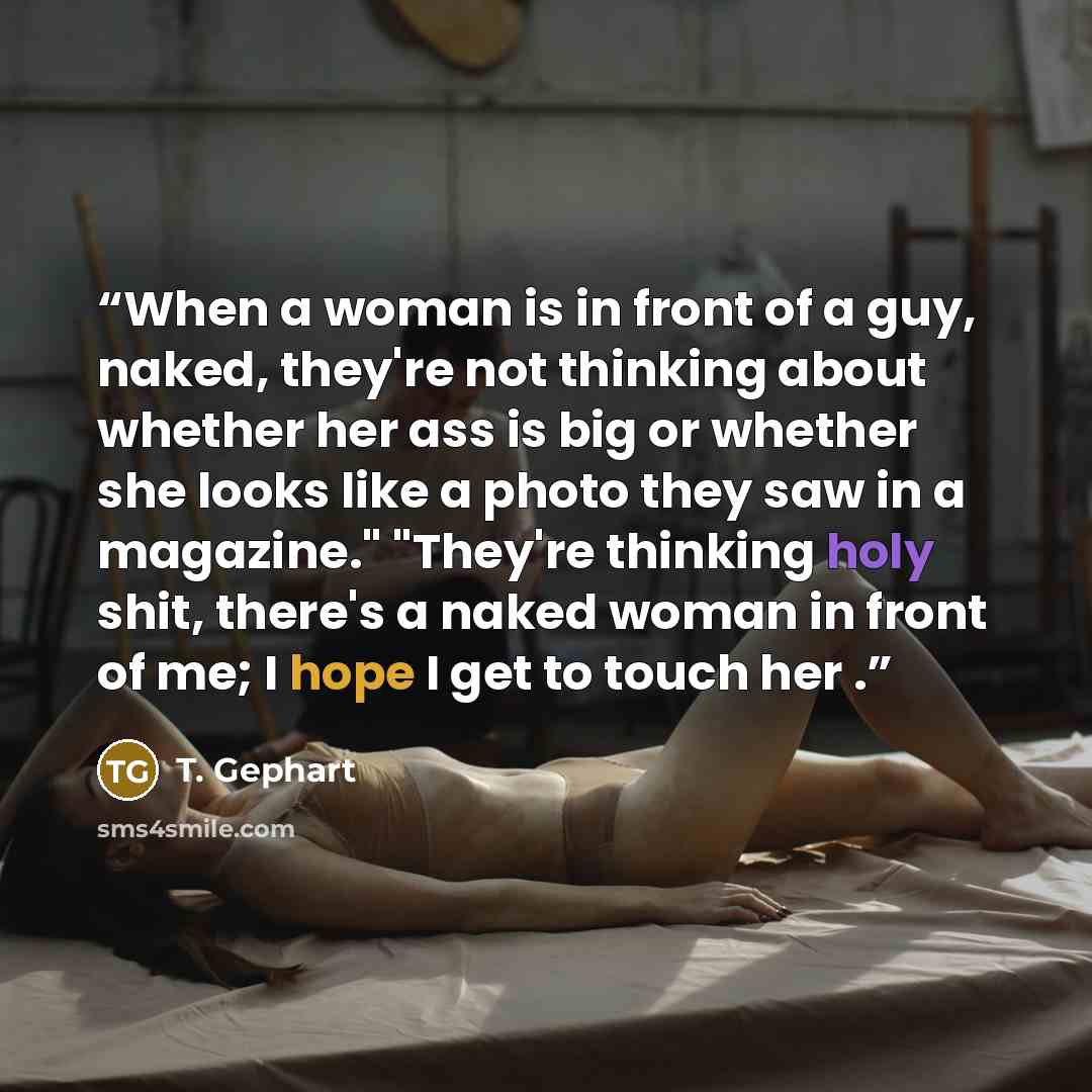 “When a woman is in front of a guy, naked, they're not thinking about whether her ass is big or whether she looks like a photo they saw in a magazine." "They're thinking holy shit, there's a naked woman in front of me; I hope I get to touch her .” quote by T. Gephart